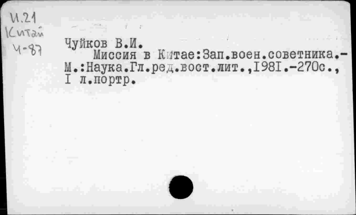 ﻿\л.о^ Чуйков В.И.
Миссия в Кмтае:3ап.воен.советника М.:Наука.Гл.ред.вост.жит.,1981.-270с. I л.портр.